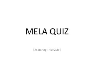 MELA QUIZ
( Ze Boring Title Slide )
 