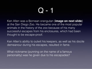 Q - 1
Ken Allen was a Bornean orangutan (image on next slide)
at the San Diego Zoo. He became one of the most popular
animals in the history of the zoo because of his many
successful escapes from his enclosures, which had been
thought to be escape-proof.
Ken Allen's ability to outwit his keepers, as well as his docile
demeanour during his escapes, resulted in fame.
What nickname (punning on the name of a famous
personality) was he given due to his escapades?
 