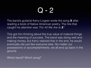 Q - 2
The band’s guitarist Kerry Livgren wrote the song X after
reading a book of Native American poetry. The line that
caught his attention was "For All We Are Is X." 
 
This got him thinking about the true value of material things
and the meaning of success. The band was doing well and
making money, but Kerry realized that in the end, he would
eventually die just like everyone else. No matter our
possessions or accomplishments, we all end up back in the
ground.
Which band? Which song?
 