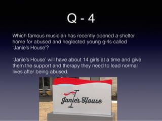 Q - 4
Which famous musician has recently opened a shelter
home for abused and neglected young girls called
‘Janie’s House’?
‘Janie’s House’ will have about 14 girls at a time and give
them the support and therapy they need to lead normal
lives after being abused.
 