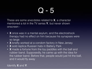 Q - 5
These are some anecdotes related to X, a character
mentioned a lot in the TV series Y, but never shown
onscreen -
• X once was in a mental asylum, and the electroshock
therapy had no effect on him because his synapses were
so large
• X briefly worked at a condom factory in New Jersey
• X sold replica Russian hats in Battery Park
• X made a fortune from the toy paddles with the ball and
rubber band. Supposedly, he came up with the idea for
the rubber band. Before that, people would just hit the ball,
and it would fly away
Identify X and Y.
 