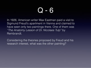 Q - 6
In 1926, American writer Max Eastman paid a visit to
Sigmund Freud's apartment in Vienna and claimed to
have seen only two paintings there. One of them was
“The Anatomy Lesson of Dr. Nicolaes Tulp” by
Rembrandt.
Considering the theories proposed by Freud and his
research interest, what was the other painting?
 