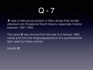 Q - 7
‘X’ was a hate group present in New Jersey that racially
attacked and threatened South Asians, especially Indians
between 1987-1993.
The name X was derived from the title of a famous 1984
movie and from the shape/appearance of a quintessential
item used by Indian women.
Identify X.
 