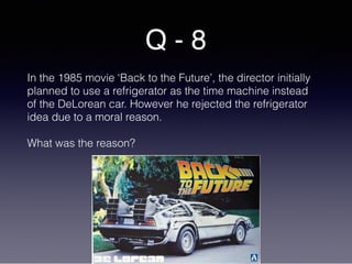 Q - 8
In the 1985 movie ‘Back to the Future’, the director initially
planned to use a refrigerator as the time machine instead
of the DeLorean car. However he rejected the refrigerator
idea due to a moral reason.
What was the reason?
 