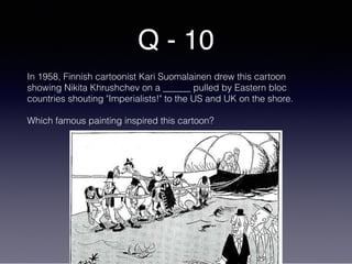 Q - 10
In 1958, Finnish cartoonist Kari Suomalainen drew this cartoon
showing Nikita Khrushchev on a ______ pulled by Eastern bloc
countries shouting "Imperialists!" to the US and UK on the shore.
Which famous painting inspired this cartoon?
 