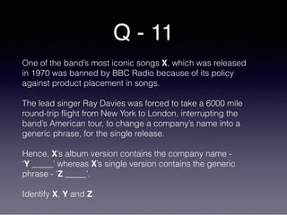 Q - 11
One of the band’s most iconic songs X, which was released
in 1970 was banned by BBC Radio because of its policy
against product placement in songs.
The lead singer Ray Davies was forced to take a 6000 mile
round-trip flight from New York to London, interrupting the
band’s American tour, to change a company’s name into a
generic phrase, for the single release.
Hence, X’s album version contains the company name -
‘Y _____’ whereas X’s single version contains the generic
phrase - ‘Z _____’.
Identify X, Y and Z.
 