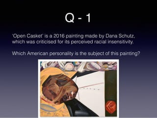 Q - 1
‘Open Casket’ is a 2016 painting made by Dana Schutz,
which was criticised for its perceived racial insensitivity.
Which American personality is the subject of this painting?
 