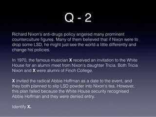 Q - 2
Richard Nixon's anti-drugs policy angered many prominent
counterculture figures. Many of them believed that if Nixon were to
drop some LSD, he might just see the world a little differently and
change his policies.
In 1970, the famous musician X received an invitation to the White
House for an alumni meet from Nixon's daughter Tricia. Both Tricia
Nixon and X were alumni of Finch College.
X invited the radical Abbie Hoffman as a date to the event, and
they both planned to slip LSD powder into Nixon's tea. However,
this plan failed because the White House security recognised
Abbie Hoffman and they were denied entry.
Identify X.
 