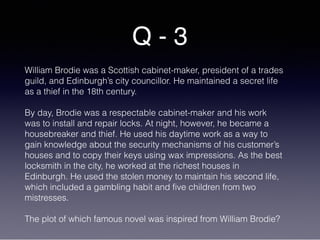 Q - 3
William Brodie was a Scottish cabinet-maker, president of a trades
guild, and Edinburgh’s city councillor. He maintained a secret life
as a thief in the 18th century.
By day, Brodie was a respectable cabinet-maker and his work
was to install and repair locks. At night, however, he became a
housebreaker and thief. He used his daytime work as a way to
gain knowledge about the security mechanisms of his customer’s
houses and to copy their keys using wax impressions. As the best
locksmith in the city, he worked at the richest houses in
Edinburgh. He used the stolen money to maintain his second life,
which included a gambling habit and five children from two
mistresses.
The plot of which famous novel was inspired from William Brodie?
 