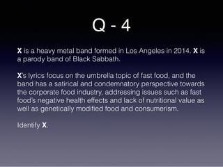 Q - 4
X is a heavy metal band formed in Los Angeles in 2014. X is
a parody band of Black Sabbath.
X’s lyrics focus on the umbrella topic of fast food, and the
band has a satirical and condemnatory perspective towards
the corporate food industry, addressing issues such as fast
food’s negative health effects and lack of nutritional value as
well as genetically modified food and consumerism.
Identify X.
 