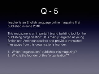 Q - 5
‘Inspire’ is an English language online magazine first
published in June 2010.
This magazine is an important brand building tool for the
publishing “organisation”. It is mainly targeted at young
British and American readers and provides translated
messages from this organisation’s founder.
1. Which “organisation” publishes this magazine?
2. Who is the founder of this “organisation”?
 