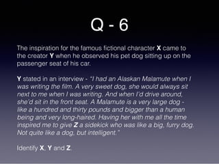 Q - 6
The inspiration for the famous fictional character X came to
the creator Y when he observed his pet dog sitting up on the
passenger seat of his car.
Y stated in an interview - “I had an Alaskan Malamute when I
was writing the film. A very sweet dog, she would always sit
next to me when I was writing. And when I’d drive around,
she’d sit in the front seat. A Malamute is a very large dog -
like a hundred and thirty pounds and bigger than a human
being and very long-haired. Having her with me all the time
inspired me to give Z a sidekick who was like a big, furry dog.
Not quite like a dog, but intelligent.”
Identify X, Y and Z.
 
