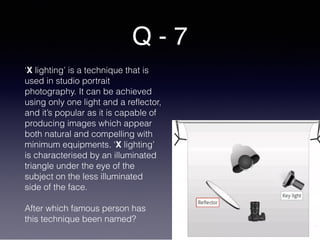 Q - 7
‘X lighting’ is a technique that is
used in studio portrait
photography. It can be achieved
using only one light and a reflector,
and it’s popular as it is capable of
producing images which appear
both natural and compelling with
minimum equipments. ‘X lighting’
is characterised by an illuminated
triangle under the eye of the
subject on the less illuminated
side of the face.
After which famous person has
this technique been named?
 
