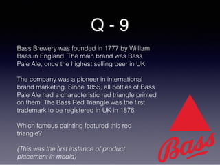 Q - 9
Bass Brewery was founded in 1777 by William
Bass in England. The main brand was Bass
Pale Ale, once the highest selling beer in UK.
The company was a pioneer in international
brand marketing. Since 1855, all bottles of Bass
Pale Ale had a characteristic red triangle printed
on them. The Bass Red Triangle was the first
trademark to be registered in UK in 1876.
Which famous painting featured this red
triangle?
(This was the first instance of product
placement in media)
 