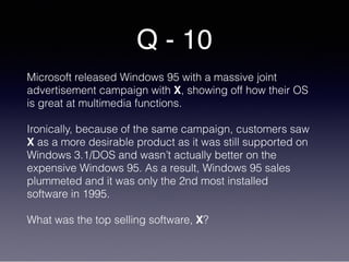 Q - 10
Microsoft released Windows 95 with a massive joint
advertisement campaign with X, showing off how their OS
is great at multimedia functions.
Ironically, because of the same campaign, customers saw
X as a more desirable product as it was still supported on
Windows 3.1/DOS and wasn’t actually better on the
expensive Windows 95. As a result, Windows 95 sales
plummeted and it was only the 2nd most installed
software in 1995.
What was the top selling software, X?
 