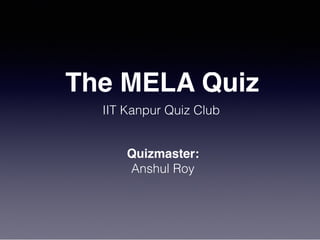 The MELA Quiz
IIT Kanpur Quiz Club
Quizmaster:
Anshul Roy
 