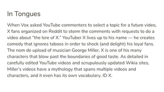 In Tongues
When Vox asked YouTube commenters to select a topic for a future video,
X fans organized on Reddit to storm the comments with requests to do a
video about “the lore of X.” YouTuber X lives up to his name — he creates
comedy that ignores taboos in order to shock (and delight) his loyal fans.
The nom de upload of musician George Miller, X is one of his many
characters that blow past the boundaries of good taste. As detailed in
carefully edited YouTube videos and scrupulously updated Wikia sites,
Miller’s videos have a mythology that spans multiple videos and
characters, and it even has its own vocabulary. ID X.
 