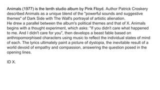 Animals (1977) is the tenth studio album by Pink Floyd. Author Patrick Croskery
described Animals as a unique blend of the "powerful sounds and suggestive
themes" of Dark Side with The Wall's portrayal of artistic alienation.
He drew a parallel between the album's political themes and that of X. Animals
begins with a thought experiment, which asks: "If you didn't care what happened
to me. And I didn't care for you", then develops a beast fable based on
anthropomorphised characters using music to reflect the individual states of mind
of each. The lyrics ultimately paint a picture of dystopia, the inevitable result of a
world devoid of empathy and compassion, answering the question posed in the
opening lines.
ID X.
 