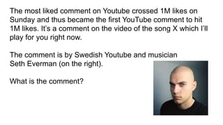 The most liked comment on Youtube crossed 1M likes on
Sunday and thus became the first YouTube comment to hit
1M likes. It’s a comment on the video of the song X which I’ll
play for you right now.
The comment is by Swedish Youtube and musician
Seth Everman (on the right).
What is the comment?
 
