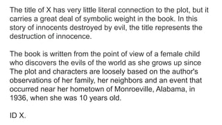 The title of X has very little literal connection to the plot, but it
carries a great deal of symbolic weight in the book. In this
story of innocents destroyed by evil, the title represents the
destruction of innocence.
The book is written from the point of view of a female child
who discovers the evils of the world as she grows up since
The plot and characters are loosely based on the author's
observations of her family, her neighbors and an event that
occurred near her hometown of Monroeville, Alabama, in
1936, when she was 10 years old.
ID X.
 