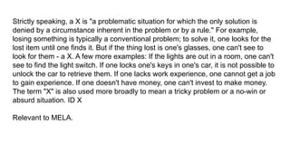 Strictly speaking, a X is "a problematic situation for which the only solution is
denied by a circumstance inherent in the problem or by a rule." For example,
losing something is typically a conventional problem; to solve it, one looks for the
lost item until one finds it. But if the thing lost is one's glasses, one can't see to
look for them - a X. A few more examples: If the lights are out in a room, one can't
see to find the light switch. If one locks one's keys in one's car, it is not possible to
unlock the car to retrieve them. If one lacks work experience, one cannot get a job
to gain experience. If one doesn't have money, one can't invest to make money.
The term "X" is also used more broadly to mean a tricky problem or a no-win or
absurd situation. ID X
Relevant to MELA.
 