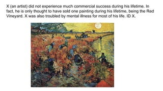 X (an artist) did not experience much commercial success during his lifetime. In
fact, he is only thought to have sold one painting during his lifetime, being the Red
Vineyard. X was also troubled by mental illness for most of his life. ID X.
 