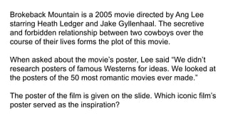 Brokeback Mountain is a 2005 movie directed by Ang Lee
starring Heath Ledger and Jake Gyllenhaal. The secretive
and forbidden relationship between two cowboys over the
course of their lives forms the plot of this movie.
When asked about the movie’s poster, Lee said “We didn’t
research posters of famous Westerns for ideas. We looked at
the posters of the 50 most romantic movies ever made.”
The poster of the film is given on the slide. Which iconic film’s
poster served as the inspiration?
 