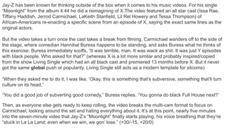 Jay-Z has been known for thinking outside of the box when it comes to his music videos. For his single
“Moonlight” from the album 4:44 he did a reimagining of X.The video featured an all star cast (Issa Rae,
Tiffany Haddish, Jerrod Carmichael, LaKeith Stanfield, Lil Rel Howery and Tessa Thompson) of
African-Americans re-enacting a specific scene from an episode of X, saying the exact same lines as the
original actors.
But the video takes a turn once the cast takes a break from filming. Carmichael wanders off to the side of
the stage, where comedian Hannibal Buress happens to be standing, and asks Buress what he thinks of
this exercise. Buress immediately scoffs, “It was terrible, man. It was wack as shit. It was just Y episodes
with black people. Who asked for that?” (whereas X is a lot more similar and probably inspired/copied
from the show Living Single which had an all black cast and premiered 13 months before X. But it never
got the same global push or popularity. Living Single still acts as a modern template for sitcoms)
“When they asked me to do it, I was like, ‘Okay, this is something that’s subversive, something that’ll turn
culture on its head,”
“You did a good job of subverting good comedy,” Buress replies. “You gonna do black Full House next?”
Then, as everyone else gets ready to keep rolling, the video breaks the multi-cam format to focus on
Carmichael, looking around the set and hating everything about it. It’s at this point, nearly five minutes
into the seven-minute video that Jay-Z’s “Moonlight” finally starts playing, his voice breathing that they’re
“stuck in La La Land; even when we win, we gon’ lose.” (+30/-15, +20/0)
 