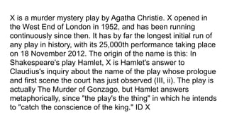 X is a murder mystery play by Agatha Christie. X opened in
the West End of London in 1952, and has been running
continuously since then. It has by far the longest initial run of
any play in history, with its 25,000th performance taking place
on 18 November 2012. The origin of the name is this: In
Shakespeare's play Hamlet, X is Hamlet's answer to
Claudius's inquiry about the name of the play whose prologue
and first scene the court has just observed (III, ii). The play is
actually The Murder of Gonzago, but Hamlet answers
metaphorically, since "the play's the thing" in which he intends
to "catch the conscience of the king." ID X
 