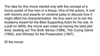 The idea for this movie started only with the concept of a
movie poster of five men in a lineup. One of the actors, X met
with doctors and experts on cerebral palsy to discuss how it
might affect his characterization. He thus went on to win the
Academy Award for the Best Supporting Actor for his role. In
a poll on IMDb, the movie was voted as having the best plot
twist, beating out The Sixth Sense (1999), The Crying Game
(1992), and Witness for the Prosecution (1957).
ID the movie.
 