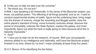 X: I'd like you to help me take over the universe."
Y: "No thank you, I'm not evil."
X:Well, I was speaking a bit rhetorically. In the sense of the Baconian project, you
know, not political power. 'The effecting of all things possible' and so on. I want to
conduct experimental studies of spells, figure out the underlying laws, bring magic
into the domain of science, merge the wizarding and Muggle worlds, raise the
entire planet's standard of living, move humanity centuries ahead, discover the
secret of immortality, colonize the Solar System, explore the galaxy, and most
importantly, figure out what the heck is really going on here because all of this is
blatantly impossible."
Y: “And?”
X: “I want you to help me do the research, of course. With your encyclopedic
memory added to my intelligence and rationality, we'll have the Baconian project
finished in no time, where by 'no time' I mean probably at least thirty-five years.”
ID X,Y. Bonus +5 for identifying the fan-fiction.
 
