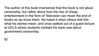 The author of this book maintained that the book is not about
censorship, but rather about how the rise of cheap
entertainment in the form of Television can mean the end of
books as we know them. He hated it when others told him
what his stories mean, and once walked out of a guest lecture
at UCLA where students insisted his book was about
government censorship.
ID
 