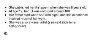 ● She published her first poem when she was 8 years old
● At age 12, her IQ was recorded around 160.
● Her father died when she was eight, and this experience
inspired much of her work.
● She was also a visual artist (see next slide for a
self-portrait)
ID.
 