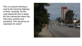 This is a picture showing a
road to the Canning Highway
in Perth, Australia. As the
road descends from a steep
hill, the intersection there has
had many crashes and
accidents. This served as an
inspiration for what?
 