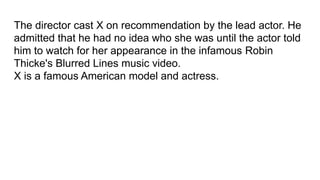 The director cast X on recommendation by the lead actor. He
admitted that he had no idea who she was until the actor told
him to watch for her appearance in the infamous Robin
Thicke's Blurred Lines music video.
X is a famous American model and actress.
 