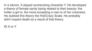 In a sitcom, X played womanizing character Y. He developed
a theory of female sanity being related to their beauty: the
hotter a girl is, the more accepting a man is of her craziness.
He dubbed this theory the Hot/Crazy Scale. He probably
didn’t expect death as a result of that theory
ID X or Y
 