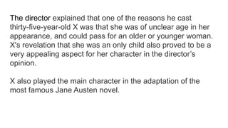 The director explained that one of the reasons he cast
thirty-five-year-old X was that she was of unclear age in her
appearance, and could pass for an older or younger woman.
X's revelation that she was an only child also proved to be a
very appealing aspect for her character in the director’s
opinion.
X also played the main character in the adaptation of the
most famous Jane Austen novel.
 