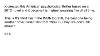X directed this American psychological thriller based on a
2012 novel and it became his highest grossing film of all time.
This is X’s third film in the IMDb top 250, the best one being
another novel based film from 1999. But hey, we don’t talk
about it.
ID X.
 