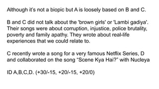 Although it’s not a biopic but A is loosely based on B and C.
B and C did not talk about the 'brown girls' or 'Lambi gadiya'.
Their songs were about corruption, injustice, police brutality,
poverty and family apathy. They wrote about real-life
experiences that we could relate to.
C recently wrote a song for a very famous Netflix Series, D
and collaborated on the song “Scene Kya Hai?” with Nucleya
ID A,B,C,D. (+30/-15, +20/-15, +20/0)
 