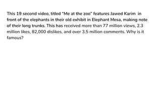 This 19 second video, titled “Me at the zoo” features Jawed Karim in
front of the elephants in their old exhibit in Elephant Mesa, making note
of their long trunks. This has received more than 77 million views, 2.3
million likes, 82,000 dislikes, and over 3.5 million comments. Why is it
famous?
 
