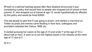 #FreeX is a satirical hashtag spread after New Zealand announced it was
considering a policy that issued fines to people who dropped out of school or their
parents. X, who dropped out of school at age 13, would hypothetically be affected
by this policy and would be fined $3000.
This led people to joke that X was going to prison, and started a viral trend on
Twitter as posts and memes came flooding in from fans, colleagues and
journalism websites like Vulture, NME etc.
X started pursuing her career at the age of 13 and wrote Y at the age of 15 in
about half an hour. X went on to win the highest award in her industry at the mere
age of 17 due to Y.
ID X,Y
 
