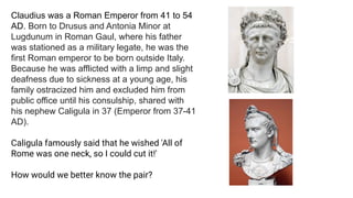 Claudius was a Roman Emperor from 41 to 54
AD. Born to Drusus and Antonia Minor at
Lugdunum in Roman Gaul, where his father
was stationed as a military legate, he was the
first Roman emperor to be born outside Italy.
Because he was afflicted with a limp and slight
deafness due to sickness at a young age, his
family ostracized him and excluded him from
public office until his consulship, shared with
his nephew Caligula in 37 (Emperor from 37-41
AD).
Caligula famously said that he wished 'All of
Rome was one neck, so I could cut it!'
How would we better know the pair?
 