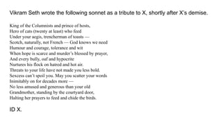 Vikram Seth wrote the following sonnet as a tribute to X, shortly after X’s demise.
King of the Columnists and prince of hosts,
Hero of cats (twenty at least) who feed
Under your aegis, trencherman of toasts —
Scotch, naturally, not French — God knows we need
Humour and courage, tolerance and wit
When hope is scarce and murder’s blessed by prayer,
And every bully, oaf and hypocrite
Nurtures his flock on hatred and hot air.
Threats to your life have not made you less bold.
Sexcess can’t spoil you. May you scatter your words
Inimitably on for decades more —
No less amused and generous than your old
Grandmother, standing by the courtyard door,
Halting her prayers to feed and chide the birds.
ID X.
 