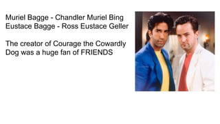 Muriel Bagge - Chandler Muriel Bing
Eustace Bagge - Ross Eustace Geller
The creator of Courage the Cowardly
Dog was a huge fan of FRIENDS
 