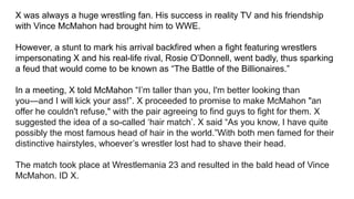 X was always a huge wrestling fan. His success in reality TV and his friendship
with Vince McMahon had brought him to WWE.
However, a stunt to mark his arrival backfired when a fight featuring wrestlers
impersonating X and his real-life rival, Rosie O’Donnell, went badly, thus sparking
a feud that would come to be known as “The Battle of the Billionaires.”
In a meeting, X told McMahon “I’m taller than you, I'm better looking than
you—and I will kick your ass!”. X proceeded to promise to make McMahon "an
offer he couldn't refuse," with the pair agreeing to find guys to fight for them. X
suggested the idea of a so-called ‘hair match’. X said “As you know, I have quite
possibly the most famous head of hair in the world.”With both men famed for their
distinctive hairstyles, whoever’s wrestler lost had to shave their head.
The match took place at Wrestlemania 23 and resulted in the bald head of Vince
McMahon. ID X.
 