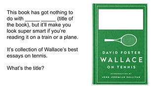 This book has got nothing to
do with _____ _____ (title of
the book), but it’ll make you
look super smart if you’re
reading it on a train or a plane.
It’s collection of Wallace’s best
essays on tennis.
What’s the title?
 