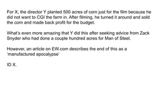 For X, the director Y planted 500 acres of corn just for the film because he
did not want to CGI the farm in. After filming, he turned it around and sold
the corn and made back profit for the budget.
What’s even more amazing that Y did this after seeking advice from Zack
Snyder who had done a couple hundred acres for Man of Steel.
However, an article on EW.com describes the end of this as a
‘manufactured apocalypse’
ID X.
 