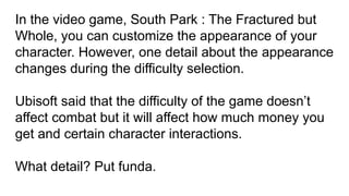 In the video game, South Park : The Fractured but
Whole, you can customize the appearance of your
character. However, one detail about the appearance
changes during the difficulty selection.
Ubisoft said that the difficulty of the game doesn’t
affect combat but it will affect how much money you
get and certain character interactions.
What detail? Put funda.
 