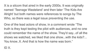 X is a sitcom that aired in the early 2000s. It was originally
named ‘Teenage Wasteland’ and then later ‘The Kids Are
Alright’ but both names were references to songs by The
Who, so there was a legal issue preventing the use.
One of the lead actors of show, in a comment wrote “The
truth is they kept testing the pilot with audiences, and no one
could remember the name of the show. They'd say...of all the
shows we watched, we liked that one show...with the kids?...
You know..X. And that is how the name was born.”
ID X.
 