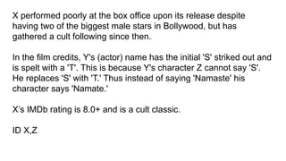 X performed poorly at the box office upon its release despite
having two of the biggest male stars in Bollywood, but has
gathered a cult following since then.
In the film credits, Y's (actor) name has the initial 'S' striked out and
is spelt with a 'T'. This is because Y's character Z cannot say 'S'.
He replaces 'S' with 'T.' Thus instead of saying 'Namaste' his
character says 'Namate.'
X’s IMDb rating is 8.0+ and is a cult classic.
ID X,Z
 